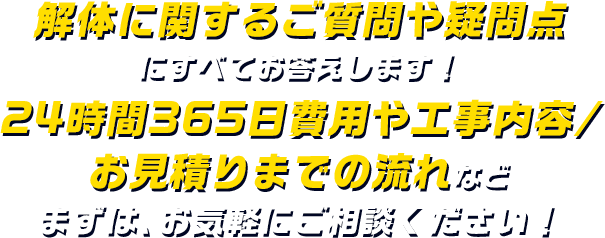 解体に関するご質問や疑問点にすべてお答えします！ 24時間365日費用や工事内容/お見積りまでの流れなど まずは、お気軽にご相談ください！