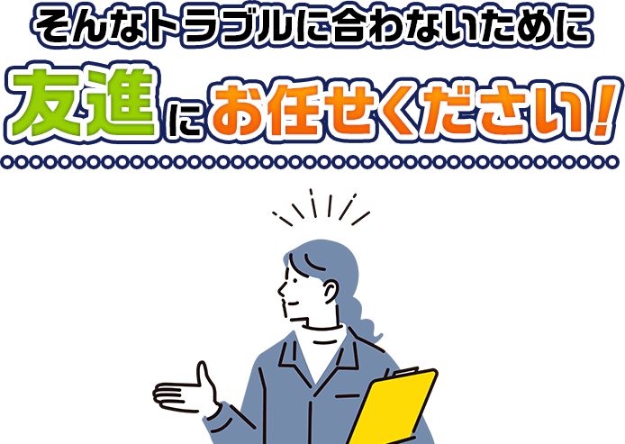 そんなトラブルに合わないために友進にお任せください！